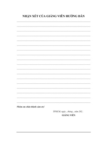 NHẬN XÉT CỦA GIẢNG VIÊN HƯỚNG DẪN
.......................................................................................................................................
.......................................................................................................................................
.......................................................................................................................................
.......................................................................................................................................
.......................................................................................................................................
.......................................................................................................................................
.......................................................................................................................................
.......................................................................................................................................
.......................................................................................................................................
.......................................................................................................................................
.......................................................................................................................................
.......................................................................................................................................
.......................................................................................................................................
.......................................................................................................................................
.......................................................................................................................................
.......................................................................................................................................
.......................................................................................................................................
.......................................................................................................................................
Nhóm em chân thành cảm ơn!
TPHCM, ngày…tháng…năm 202..
GIẢNG VIÊN
 