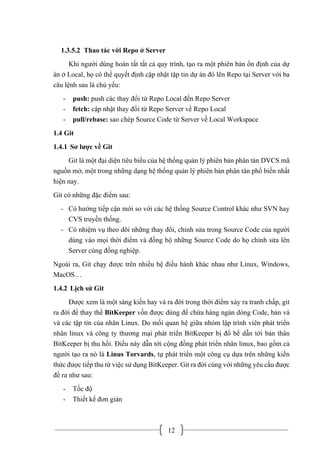 12
1.3.5.2 Thao tác với Repo ở Server
Khi người dùng hoàn tất tất cả quy trình, tạo ra một phiên bản ổn định của dự
án ở Local, họ có thể quyết định cập nhật tập tin dự án đó lên Repo tại Server với ba
câu lệnh sau là chủ yếu:
- push: push các thay đổi từ Repo Local đến Repo Server
- fetch: cập nhật thay đổi từ Repo Server về Repo Local
- pull/rebase: sao chép Source Code từ Server về Local Workspace
1.4 Git
1.4.1 Sơ lược về Git
Git là một đại diện tiêu biểu của hệ thống quản lý phiên bản phân tán DVCS mã
nguồn mở, một trong những dạng hệ thống quản lý phiên bản phân tán phổ biến nhất
hiện nay.
Git có những đặc điểm sau:
- Có hướng tiếp cận mới so với các hệ thống Source Control khác như SVN hay
CVS truyền thống.
- Có nhiệm vụ theo dõi những thay đổi, chỉnh sửa trong Source Code của người
dùng vào mọi thời điểm và đồng bộ những Source Code do họ chỉnh sửa lên
Server cùng đồng nghiệp.
Ngoài ra, Git chạy được trên nhiều hệ điều hành khác nhau như Linux, Windows,
MacOS…
1.4.2 Lịch sử Git
Được xem là một sáng kiến hay và ra đời trong thời điểm xảy ra tranh chấp, git
ra đời để thay thế BitKeeper vốn được dùng để chứa hàng ngàn dòng Code, bản vá
và các tập tin của nhân Linux. Do mối quan hệ giữa nhóm lập trình viên phát triển
nhân linux và công ty thương mại phát triển BitKeeper bị đổ bể dẫn tới bản thân
BitKeeper bị thu hồi. Điều này dẫn tới cộng đồng phát triển nhân linux, bao gồm cả
người tạo ra nó là Linus Torvards, tự phát triển một công cụ dựa trên những kiến
thức được tiếp thu từ việc sử dụng BitKeeper. Git ra đời cùng với những yêu cầu được
đề ra như sau:
- Tốc độ
- Thiết kế đơn giản
 