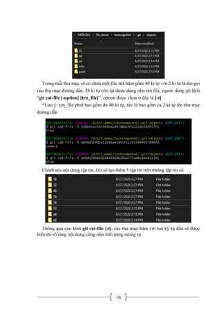 16
Trong mỗi thư mục sẽ có chứa một file mã băm gồm 40 kí tự với 2 kí tự là tên gọi
của thự mục đường dẫn, 38 kí tự còn lại được dùng như tên file, người dùng gõ lệnh
“git cat-file [-option] [ten_file]”, option được chọn ở đây là [-t]
*Lưu ý: ten_file phải bao gồm đủ 40 kí tự, tức là bao gồm cả 2 kí tự tên thư mục
đường dẫn
Chỉnh sửa nội dung tập tin, Git sẽ tạo thêm 5 tập tin trên những tập tin cũ
Thông qua câu lệnh git cat-file [-t], các thư mục băm với hai ký tự đầu sẽ được
hiển thi rõ ràng nội dung cũng như tính năng tương tự
 