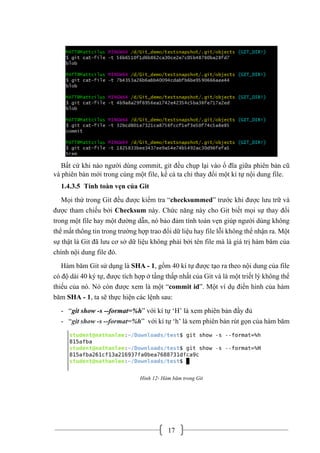 17
Bất cứ khi nào người dùng commit, git đều chụp lại vào ổ đĩa giữa phiên bản cũ
và phiên bản mới trong cùng một file, kể cả ta chỉ thay đổi một kí tự nội dung file.
1.4.3.5 Tính toàn vẹn của Git
Mọi thứ trong Git đều được kiểm tra “checksummed” trước khi được lưu trữ và
được tham chiếu bởi Checksum này. Chức năng này cho Git biết mọi sự thay đổi
trong một file hay một đường dẫn, nó bảo đảm tính toàn vẹn giúp người dùng không
thể mất thông tin trong trường hợp trao đổi dữ liệu hay file lỗi không thể nhận ra. Một
sự thật là Git đã lưu cơ sở dữ liệu không phải bởi tên file mà là giá trị hàm băm của
chính nội dung file đó.
Hàm băm Git sử dụng là SHA - 1, gồm 40 kí tự được tạo ra theo nội dung của file
có độ dài 40 ký tự, được tích hợp ở tầng thấp nhất của Git và là một triết lý không thể
thiếu của nó. Nó còn được xem là một “commit id”. Một ví dụ điển hình của hàm
băm SHA - 1, ta sẽ thực hiện các lệnh sau:
- “git show -s --format=%h” với kí tự ‘H’ là xem phiên bản đầy đủ
- “git show -s --format=%h” với kí tự ‘h’ là xem phiên bản rút gọn của hàm băm
Hình 12- Hàm băm trong Git
 