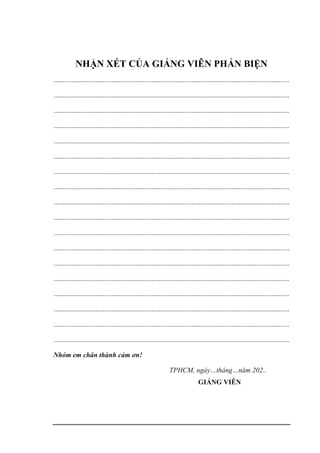 NHẬN XÉT CỦA GIẢNG VIÊN PHẢN BIỆN
.......................................................................................................................................
.......................................................................................................................................
.......................................................................................................................................
.......................................................................................................................................
.......................................................................................................................................
.......................................................................................................................................
.......................................................................................................................................
.......................................................................................................................................
.......................................................................................................................................
.......................................................................................................................................
.......................................................................................................................................
.......................................................................................................................................
.......................................................................................................................................
.......................................................................................................................................
.......................................................................................................................................
.......................................................................................................................................
.......................................................................................................................................
.......................................................................................................................................
Nhóm em chân thành cảm ơn!
TPHCM, ngày…tháng…năm 202..
GIẢNG VIÊN
 