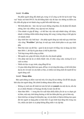 19
1.4.4.1 Ưu điểm
Đa phần người dùng đều đánh giá, trong vô số công cụ thì Git lại là một “ông
vua” thuộc mô hình DVCS. Họ đã khẳng định việc đó dựa vào những ưu điểm của
Git, điều đã giúp nó trở thành công cụ phổ biến nhất hiện nay:
- Mô hình phân tán – làm việc tại Local, không công khai, tốc độ phản hồi nhanh
chóng, làm việc offline, truy cập mọi nơi, backup
- Chia nhánh và gộp dễ dàng – có thể làm việc trên một nhánh riêng, tiết kiệm,
nhanh và không chiếm nhiều dung lượng, khi xong ý tưởng riêng có thể gộp lại
với nhánh chính
- Quy trình làm việc linh hoạt – cho phép người dùng tạo một một quy trình làm
việc riêng “Workflow” phù hợp, từ một quy trình chính phân ra các quy trình
phụ
- Đảm bảo toàn vẹn dữ liệu – quản lý dự án tuyệt vời bằng việc sử dụng cây hàm
băm SHA-1, dữ liệu bị gián đoạn có thể bị phát hiện
- Tích hợp trong nhiều công cụ khác
- Mã nguồn mở, giúp tiết kiệm chi phí cho chủ doanh nghiệp
- Cho phép một dự án có nhiều thành viên, tổ chức cùng code, testing kể cả ở
cách xa nhau
- Nhiều tài liệu và quy trình, cộng đồng hỗ trợ
- Có giao diện dòng lệnh trực quan, dễ học và mở rộng khả năng, có thể triển khai
dự án chỉ với một vài câu lệnh cơ bản, có nhiều tool dòng lệnh rất mạnh hỗ trợ
người dùng cuối
1.4.4.2 Nhược điểm
Bên cạnh những ưu điểm vượt trội trên, Git cũng tồn tại những vấn đề bất cập gây
khó chịu cho người dùng. Đó chính là những nhược điểm sau đây:
- Không có cách nào để tránh tải toàn bộ lịch sử commit của một dự án, nếu dự
án có nhiều Module và Package thì đây là một vấn đề lớn
- Hàm băm SHA – 1 trong kho Git xuất hiện nhiều điểm yếu do sự va chạm giá
trị băm, một máy tính thông thường có thể âm thầm phá hủy giá trị băm này
- Quá trình học sử dụng Git khá phức tạp, vài câu lệnh có Option không trực quan
đòi hỏi người sử dụng phải có hiểu biết về quá trình hoạt động bên trong của
Git, nhiều câu lệnh và cú pháp không đồng nhất ở vài cấp bậc
 