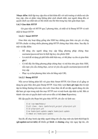 25
Nhược điểm: thiết lập truy cập chia sẻ khó khăn đối với môi trường có nhiều nơi cần
truy cập, chia sẻ phân vùng không phải cách nhanh nhất, mọi người dùng đều có
quyền shell cao nhất nên có thể chỉnh sửa file bên trong hay làm gián đoạn repo.
1.6.2 Giao thức HTTP
Git giao tiếp với HTTP qua 2 phương thức, cũ nhất sẽ là Dump HTTP và mới
nhất là Smart HTTP.
1.6.2.1 Smart HTTP
Giao thức này hoạt động giống như SSH hay những giao thức của git, có cổng
HTTPs chuẩn và dùng nhiều phương pháp HTTP chứng thực khác nhau. Sau đây là
một vài đặc điểm:
- Dễ dàng cho người dùng truy cập bằng phương pháp chứng thực
username/password hơn là thiết lập key cho phiên SSH
- Là cách để sử dụng git phổ biến nhất hiện nay, có thể phục vụ cho cả giao thức
git://
- Có thể đẩy lên bằng phương pháp chứng thực và mã hóa như giao thức SSH,
nếu repo yêu cầu chứng thực, server sẽ yêu cầu quyền username/password để
truy cập
- Phục vụ cả hai phương thức trên chỉ bằng một URL
1.6.2.2 Dump HTTP
Nếu server không phản hồi với giao thức Smart HTTP, Git Client sẽ cố gắng sử
dụng lại giao thức đơn giản Dump HTTP. Giao thức xem bare git repo như là một
tập tin thông thường trên máy chủ web. Giao thức rất dễ cài đặt, người dùng chỉ cần
đặt bare git repo trong một thư mục HTTP root và một hook cập nhật cụ thể. Bất cứ
thành viên nào có quyền dưới web server đều có thể clone Repository.
Để cấp quyền cho Repo bởi giao thức HTTP, chỉ cần vài lệnh sau:
Sau đó, để chạy hook cập nhật, người dùng chỉ cần chạy một câu lệnh thích hợp là
(git-update-server-info) để khiến git fetch và cloning công việc ngay lập tức, chỉ
 