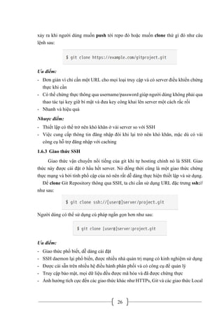 26
xảy ra khi người dùng muốn push tới repo đó hoặc muốn clone thứ gì đó như câu
lệnh sau:
Ưu điểm:
- Đơn giản vì chỉ cần một URL cho mọi loại truy cập và có server điều khiển chứng
thực khi cần
- Có thể chứng thực thông qua username/password giúp người dùng không phải qua
thao tác tại key giữ bí mật và đưa key công khai lên server một cách rắc rối
- Nhanh và hiệu quả
Nhược điểm:
- Thiết lập có thể trở nên khó khăn ở vài server so với SSH
- Việc cung cấp thông tin đăng nhập đôi khi lại trở nên khó khăn, mặc dù có vài
công cụ hỗ trợ đăng nhập với caching
1.6.3 Giao thức SSH
Giao thức vận chuyển nổi tiếng của git khi tự hosting chính nó là SSH. Giao
thức này được cài đặt ở hầu hết server. Nó đồng thời cũng là một giao thức chứng
thực mạng và bởi tính phổ cập của nó nên rất dễ dàng thực hiện thiết lập và sử dụng.
Để clone Git Repository thông qua SSH, ta chỉ cần sử dụng URL đặc trưng ssh://
như sau:
Người dùng có thể sử dụng cú pháp ngắn gọn hơn như sau:
Ưu điểm:
- Giao thức phổ biết, dễ dàng cài đặt
- SSH daemon lại phổ biến, được nhiều nhà quản trị mạng có kinh nghiệm sử dụng
- Được cài sẵn trên nhiều hệ điều hành phân phối và có công cụ để quản lý
- Truy cập bảo mật, mọi dữ liệu đều được mã hóa và đã được chứng thực
- Ảnh hưởng tích cực đến các giao thức khác như HTTPs, Git và các giao thức Local
 