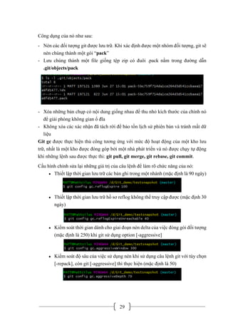 29
Công dụng của nó như sau:
- Nén các đối tượng git được lưu trữ. Khi xác định được một nhóm đối tượng, git sẽ
nén chúng thành một gói “pack”
- Lưu chúng thành một file giống tệp zip có đuôi .pack nằm trong đường dẫn
.git/objects/pack
- Xóa những bản chụp có nội dung giống nhau để thu nhỏ kích thước của chính nó
để giải phóng không gian ổ đĩa
- Không xóa các xác nhận đã tách rời để bảo tồn lịch sử phiên bản và tránh mất dữ
liệu
Git gc được thực hiện thủ công tương ứng với mức độ hoạt động của một kho lưu
trữ, nhất là một kho được đóng góp bởi một nhà phát triển và nó được chạy tự động
khi những lệnh sau được thực thi: git pull, git merge, git rebase, git commit.
Cấu hình chỉnh sửa lại những giá trị của câu lệnh để làm rõ chức năng của nó:
• Thiết lập thời gian lưu trữ các bản ghi trong một nhánh (mặc định là 90 ngày)
• Thiết lập thời gian lưu trữ hồ sơ reflog không thể truy cập được (mặc định 30
ngày)
• Kiểm soát thời gian dành cho giai đoạn nén delta của việc đóng gói đối tượng
(mặc định là 250) khi git sử dụng option [-aggressive]
• Kiểm soát độ sâu của việc sử dụng nén khi sử dụng câu lệnh git với tùy chọn
[-repack], còn git [-aggressive] thì thực hiện (mặc định là 50)
 