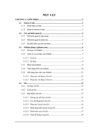 MỤC LỤC
CHƯƠNG 1: GIỚI THIỆU......................................................................................1
1.1 Source Code ..............................................................................................1
1.1.1 Khái niệm cơ bản.................................................................................1
1.1.2 Quản lý Source Code...........................................................................1
1.2 Các mô hình quản lý ................................................................................2
1.2.1 Mô hình quản lý tập trung ...................................................................3
1.2.2 Mô hình quản lý phân tán....................................................................5
1.2.3 Sự phổ biến của hai mô hình...............................................................6
1.3 Github (https://github.com) ....................................................................6
1.3.1 Sơ lược về Github................................................................................6
1.3.2 Lịch sử và sự kiện của Github.............................................................7
1.3.2.1 Lịch sử ...........................................................................................7
1.3.2.2 Sự kiện ...........................................................................................8
1.3.3 Phân loại Github..................................................................................9
1.3.4 Tính năng API của Github.................................................................10
1.3.5 Nền tảng làm việc của Github ...........................................................11
1.3.5.1 Thao tác với Repo ở Local ..........................................................11
1.3.5.2 Thao tác với Repo ở Server .........................................................12
1.4 Git ............................................................................................................12
1.4.1 Sơ lược về Git....................................................................................12
1.4.2 Lịch sử Git.........................................................................................12
1.4.3 Đặc điểm của Git...............................................................................13
1.4.3.1 Tương tác dữ liệu với Git ............................................................13
1.4.3.2 Cơ chế Snapshot của Git .............................................................14
1.4.3.3 Thao tác Local của Git................................................................14
1.4.3.4 Định dạng đối tượng trong Git....................................................15
1.4.3.5 Tính toàn vẹn của Git ..................................................................17
1.4.3.6 Tính dễ dàng trong Git ................................................................18
 