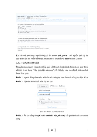41
Khi đã có Repository, người dùng có thể clone, pull, push… mã nguồn lệnh dự án
của mình lên đó. Phần tiếp theo, nhóm em sẽ tìm hiểu về Branch trên Github.
3.1.2 Tạo Github Branch
Nguyên nhân ra đời cũng như tổng quát về Branch (nhánh) sẽ được nhóm giải thích
chi tiết ở nội dung “Cấu hình Git nâng cao”. Ở Github, việc tạo nhánh trải qua hai
bước đơn giản.
Bước 1: Người dùng chọn vào mũi tên trỏ xuống tại mục Branch trên giao diện Web
Bước 2: Đặt tên Branch để hiển thị nút tạo
Hình 33- Đặt tên nhánh trên Github
Bước 3: Ấn tạo bằng dòng Create branch: [tên_nhánh], kết quả là nhánh tạo thành
công
 