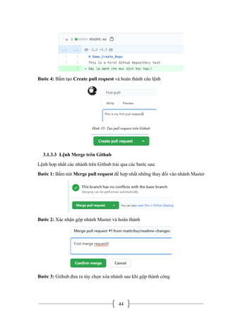 44
Bước 4: Bấm tạo Create pull request và hoàn thành câu lệnh
Hình 35- Tạo pull request trên Github
3.1.3.3 Lệnh Merge trên Github
Lệnh hợp nhất các nhánh trên Github trải qua các bước sau:
Bước 1: Bấm nút Merge pull request để hợp nhất những thay đổi vào nhánh Master
Bước 2: Xác nhận gộp nhánh Master và hoàn thành
Bước 3: Github đưa ra tùy chọn xóa nhánh sau khi gộp thành công
 