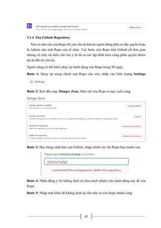 45
3.1.4 Xóa Github Repository
Nếu có nhu cầu xóa Repo thì yêu cầu tài khoản người dùng phải có đặc quyền hoặc
là Admin cho một Repo của tổ chức. Các bước xóa Repo trên Github rất đơn giản
nhưng có một vài điều cần lưu ý là tất cả các tệp đính kèm cùng phân quyền nhóm
dự án đều bị xóa bỏ.
Người dùng có thể khôi phục lại hành động xóa Repo trong 90 ngày.
Bước 1: Quay lại trang chính của Repo cần xóa, nhấp vào biểu tượng Settings
Bước 2: Kéo đến mục Danger Zone, bấm nút xóa Repo ở mục cuối cùng
Bước 3: Đọc bảng cảnh báo của Github, nhập chính xác tên Repo bạn muốn xóa
Bước 4: Nhấn đồng ý lời khẳng định sẽ chịu trách nhiệm cho hành động này để xóa
Repo
Bước 5: Nhập mật khẩu để khẳng định lại lần nữa và xóa Repo thành công
 