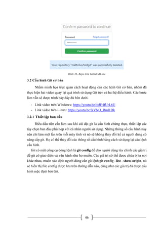 46
Hình 36- Repo trên Github đã xóa
3.2 Cấu hình Git cơ bản
Nhằm minh họa trực quan cách hoạt động của các lệnh Git cơ bản, nhóm đã
thực hiện hai video quay lại quá trình sử dụng Git trên cả hai hệ điều hành. Các bước
làm vẫn sẽ được trình bày đầy đủ bên dưới.
- Link video trên Windows: https://youtu.be/4tJE4fUrL6U
- Link video trên Linux: https://youtu.be/XVNO_Rml1Dk
3.2.1 Thiết lập ban đầu
Điều đầu tiên cần làm sau khi cài đặt git là cấu hình chứng thực, thiết lập các
tùy chọn ban đầu phù hợp với cá nhân người sử dụng. Những thông số cấu hình này
nên chỉ làm một lần trên mỗi máy tính và nó sẽ không thay đổi kể cả người dùng có
nâng cấp git. Họ có thể thay đổi các thông số cấu hình bằng cách sử dụng lại câu lệnh
cấu hình.
Git có một công cụ dòng lệnh là git config để cho người dùng tùy chỉnh các giá trị
để git có giao diện và vận hành như họ muốn. Các giá trị có thể được chứa ở ba nơi
khác nhau, muốn xác định người dùng cần gõ lệnh git config –list –show-origin, nó
sẽ hiển thị file config được lưu trên đường dẫn nào, cũng như các giá trị đã được cấu
hình mặc định bởi Git.
 