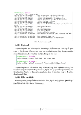 47
Hình 37- Xem thông số mặc định
3.2.1.1 Định danh
Người dùng khai báo tên và địa chỉ mail trong file cấu hình Git. Điều này rất quan
trọng vì Git sẽ dùng thông tin này trong lúc người dùng thực hiện lệnh commit (sẽ
được nhắc đến sau). Họ chỉ cần 2 câu lệnh đơn giản như sau:
Người dùng chỉ cần làm một lần động tác này với tùy chọn [--global], các đợt sau
nếu muốn chuyển đổi cho một dự án nào đó, họ chỉ cần gõ lại lệnh này mà không cần
tùy chọn trên. Nếu họ sử dụng công cụ có giao diện thì bản thân công cụ đó sẽ tạo
sẵn cho người dùng
3.2.1.2 Kiểm tra cài đặt
Git sẽ đọc một giá trị đến từ các file khác nhau, người dùng gõ lệnh git config –
list để liệt kê các thiết lập mà Git tìm thấy.
 