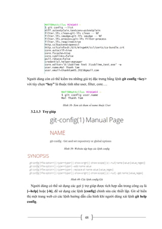 48
Người dùng còn có thể kiểm tra những giá trị đặc trưng bằng lệnh git config <key>
với tùy chọn “key” là thuộc tính như user, filter, core….
Hình 38- Xem xét tham số name thuộc User
3.2.1.3 Trợ giúp
Hình 39- Website tập hợp các lệnh config
Hình 40- Các lệnh config Git
Người dùng có thể sử dụng các gợi ý trợ giúp được tích hợp sẵn trong công cụ là
[--help] hoặc [-h], để sử dụng các lệnh [config] chỉnh sửa các thiết lập. Git sẽ hiển
thị một trang web có các lệnh hướng dẫn cấu hình khi người dùng xài lệnh git help
config.
 