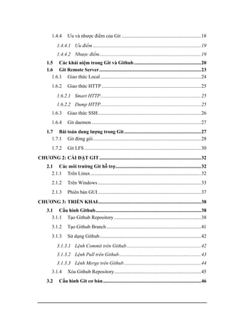 1.4.4 Ưu và nhược điểm của Git ................................................................18
1.4.4.1 Ưu điểm .......................................................................................19
1.4.4.2 Nhược điểm..................................................................................19
1.5 Các khái niệm trong Git và Github......................................................20
1.6 Git Remote Server..................................................................................23
1.6.1 Giao thức Local .................................................................................24
1.6.2 Giao thức HTTP ................................................................................25
1.6.2.1 Smart HTTP.................................................................................25
1.6.2.2 Dump HTTP.................................................................................25
1.6.3 Giao thức SSH...................................................................................26
1.6.4 Git daemon ........................................................................................27
1.7 Bài toán dung lượng trong Git..............................................................27
1.7.1 Git đóng gói.......................................................................................28
1.7.2 Git LFS..............................................................................................30
CHƯƠNG 2: CÀI ĐẶT GIT..................................................................................32
2.1 Các môi trường Git hỗ trợ.....................................................................32
2.1.1 Trên Linux.........................................................................................32
2.1.2 Trên Windows ...................................................................................33
2.1.3 Phiên bản GUI...................................................................................37
CHƯƠNG 3: TRIỂN KHAI...................................................................................38
3.1 Cấu hình Github.....................................................................................38
3.1.1 Tạo Github Repository ......................................................................38
3.1.2 Tạo Github Branch ............................................................................41
3.1.3 Sử dụng Github..................................................................................42
3.1.3.1 Lệnh Commit trên Github............................................................42
3.1.3.2 Lệnh Pull trên Github..................................................................43
3.1.3.3 Lệnh Merge trên Github..............................................................44
3.1.4 Xóa Github Repository......................................................................45
3.2 Cấu hình Git cơ bản...............................................................................46
 