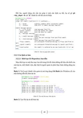 49
Đôi lúc, người dùng chỉ cần trợ giúp ở một câu lệnh cụ thể, họ sẽ gõ git
<tùy_chọn> -h với “h” chính là viết tắt của từ Help.
Hình 41- Xem trợ giúp lệnh commit
3.2.2 Các lệnh cơ bản
3.2.2.1 Khởi tạo Git Repository ban đầu
Mục đích tạo ra một thư mục lưu trữ trong Git để chứa những dữ liệu cần thiết của
một dự án, mỗi thành viên, đặc biệt là người quản trị phải thực hiện những động tác
sau:
Bước 1: Tại Local, thành viên quản trị mở ứng dụng Git Bash cho Windows đi vào
một đường dẫn để chứa dự án
Hình 42- Tạo một thư mục chứa tập tin
Bước 2: Tạo file dự án để thao tác
 