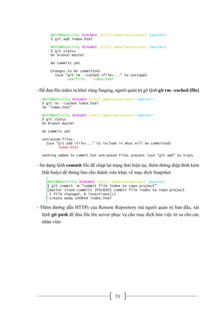 51
- Để đưa file index ra khỏi vùng Staging, người quản trị gõ lệnh git rm –cached [file]
- Sử dụng lệnh commit file để chụp lại trạng thái hiện tại, thêm thông điệp đính kèm
(bắt buộc) để thông báo cho thành viên khác về mục đích Snapshot
- Thêm đường dẫn HTTPs của Remote Repository mà người quản trị ban đầu, xài
lệnh git push để đưa file lên server phục vụ cho mục đích làm việc từ xa cho các
nhân viên
 