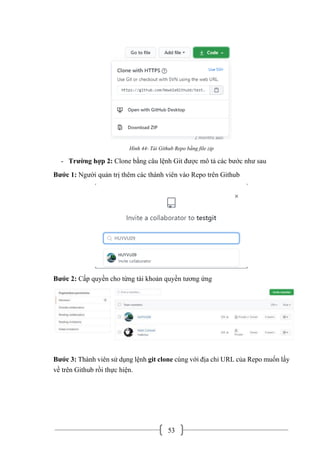 53
Hình 44- Tải Github Repo bằng file zip
- Trường hợp 2: Clone bằng câu lệnh Git được mô tả các bước như sau
Bước 1: Người quản trị thêm các thành viên vào Repo trên Github
Bước 2: Cấp quyền cho từng tài khoản quyền tương ứng
Bước 3: Thành viên sử dụng lệnh git clone cùng với địa chỉ URL của Repo muốn lấy
về trên Github rồi thực hiện.
 