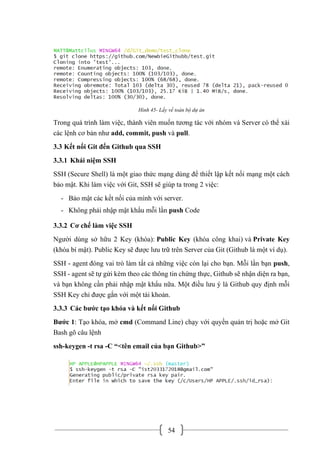 54
Hình 45- Lấy về toàn bộ dự án
Trong quá trình làm việc, thành viên muốn tương tác với nhóm và Server có thể xài
các lệnh cơ bản như add, commit, push và pull.
3.3 Kết nối Git đến Github qua SSH
3.3.1 Khái niệm SSH
SSH (Secure Shell) là một giao thức mạng dùng để thiết lập kết nối mạng một cách
bảo mật. Khi làm việc với Git, SSH sẽ giúp ta trong 2 việc:
- Bảo mật các kết nối của mình với server.
- Không phải nhập mật khẩu mỗi lần push Code
3.3.2 Cơ chế làm việc SSH
Người dùng sở hữu 2 Key (khóa): Public Key (khóa công khai) và Private Key
(khóa bí mật). Public Key sẽ được lưu trữ trên Server của Git (Github là một ví dụ).
SSH - agent đóng vai trò làm tất cả những việc còn lại cho bạn. Mỗi lần bạn push,
SSH - agent sẽ tự gửi kèm theo các thông tin chứng thực, Github sẽ nhận diện ra bạn,
và bạn không cần phải nhập mật khẩu nữa. Một điều lưu ý là Github quy định mỗi
SSH Key chỉ được gắn với một tài khoản.
3.3.3 Các bước tạo khóa và kết nối Github
Bước 1: Tạo khóa, mở cmd (Command Line) chạy với quyền quản trị hoặc mở Git
Bash gõ câu lệnh
ssh-keygen -t rsa -C “<tên email của bạn Github>”
 