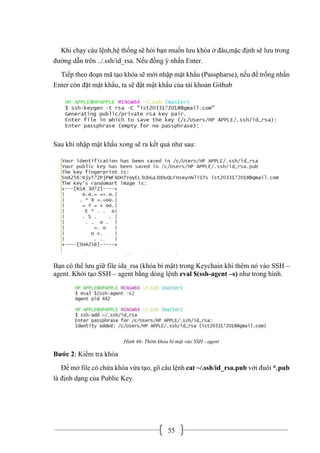 55
Khi chạy câu lệnh,hệ thống sẽ hỏi bạn muốn lưu khóa ở đâu,mặc định sẽ lưu trong
đường dẫn trên ../.ssh/id_rsa. Nếu đồng ý nhấn Enter.
Tiếp theo đoạn mã tạo khóa sẽ mời nhập mật khẩu (Passpharse), nếu để trống nhấn
Enter còn đặt mật khẩu, ta sẽ đặt mật khẩu của tài khoản Github
Sau khi nhập mật khẩu xong sẽ ra kết quả như sau:
Bạn có thể lưu giữ file ida_rsa (khóa bí mật) trong Keychain khi thêm nó vào SSH –
agent. Khởi tạo SSH – agent bằng dòng lệnh eval $(ssh-agent –s) như trong hình.
Hình 46- Thêm khóa bí mật vào SSH - agent
Bước 2: Kiểm tra khóa
Để mở file có chứa khóa vừa tạo, gõ câu lệnh cat ~/.ssh/id_rsa.pub với đuôi *.pub
là định dạng của Public Key.
 