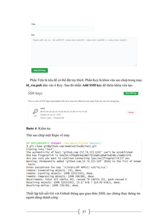 57
Phần Title là tiêu đề có thể đặt tùy thích. Phần Key là khóa vừa sao chép trong mục
id_rsa.pub dán vào ô Key. Sau đó nhấn Add SSH key để thêm khóa vừa tạo.
Bước 4: Kiểm tra
Thử sao chép một Repo về máy
Thiết lập kết nối Git với Github thông qua giao thức SSH, tạo chứng thực thông tin
người dùng thành công
 