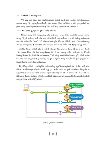 58
3.4 Cấu hình Git nâng cao
Với các lệnh nâng cao của Git, nhóm em sẽ tập trung vào tìm hiểu tính năng
nhánh trong Git, cách phân nhánh, gộp nhánh, đồng thời tìm ra các giải pháp khắc
phục xung đột lúc phân nhánh hay thời khắc đẩy tập tin lên Repository.
3.4.1 Nhánh là gì, tại sao phải phân nhánh
Nhánh trong Git cũng giống như một cái cây có thân chính là nhánh Master
trong Git, từ nhánh chính này phát triển thành nhiều nhánh con, từ những nhánh con
này đều phát triển “hoa”, “lá” và đều được gắn liền với nhánh chính. Các nhánh này
đều có chung mục đích là làm cho cây của mục thêm phần sinh động và đẹp hơn.
Git lúc đầu có nhánh gốc là nhánh Master. Câu chuyện được đặt ra là một thành
viên muốn thêm một tính năng cho dự án có sẵn, nhưng phần chỉnh sửa lại dễ ảnh
hưởng đến dự án chính. Branch ra đời. Tính năng một nhánh Master gốc thành nhiều
bản sao của cùng một Repository, cho phép người dùng chuyển đổi qua lại giữa các
trạng thái và phiên bản khác nhau.
Từ những nhánh con đã phân tách, những người tham gia dự án có thể chỉnh sửa,
thêm xóa chương trình của mình hợp lý, có thể kiểm tra quá trình hoạt động dự án
ngay trên nhánh của mình mà không ảnh hưởng đến nhóm chính. Khi mọi sự hoàn
tất người tham gia dự án có thể gộp nhánh của mình với nhánh chính cùng những tính
năng mới để hoàn thiện dự án.
Hình 48- Quy trình chia nhánh
 