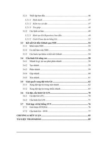 3.2.1 Thiết lập ban đầu ...............................................................................46
3.2.1.1 Định danh ....................................................................................47
3.2.1.2 Kiểm tra cài đặt...........................................................................47
3.2.1.3 Trợ giúp.......................................................................................48
3.2.2 Các lệnh cơ bản .................................................................................49
3.2.2.1 Khởi tạo Git Repository ban đầu.................................................49
3.2.2.2 Cách Clone dự án bằng Git.........................................................52
3.3 Kết nối Git đến Github qua SSH ..........................................................54
3.3.1 Khái niệm SSH..................................................................................54
3.3.2 Cơ chế làm việc SSH.........................................................................54
3.3.3 Các bước tạo khóa và kết nối Github................................................54
3.4 Cấu hình Git nâng cao ...........................................................................58
3.4.1 Nhánh là gì, tại sao phải phân nhánh ................................................58
3.4.2 Tạo nhánh..........................................................................................59
3.4.3 Phân nhánh ........................................................................................59
3.4.4 Gộp nhánh .........................................................................................60
3.4.5 Xóa nhánh..........................................................................................61
3.5 Giải quyết xung đột trên Git .................................................................62
3.5.1 Xung đột tập tin trong một nhánh .....................................................62
3.5.2 Xung đột tập tin trong nhiều nhánh...................................................65
3.6 Cài đặt, cấu hình Git LFS......................................................................70
3.6.1 Cài đặt Git LFS..................................................................................70
3.6.2 Cấu hình Git LFS ..............................................................................71
3.7 Tích hợp với hệ thống SVN ...................................................................76
3.7.1 Giới thiệu SVN2Git...........................................................................76
3.7.2 Cấu hình Git – SVN ..........................................................................77
CHƯƠNG 4: KẾT LUẬN ......................................................................................83
TÀI LIỆU THAM KHẢO ......................................................................................85
 