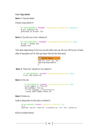 60
3.4.4 Gộp nhánh
Bước 1: Chuyển nhánh
Chuyển sang nhánh b1
Bước 2: Tạo file text có tên “nhanh.txt”
Tiến hành nhập thông tin file text sau khi nhấn enter tạo file text. Để lưu lại và thoát
nhấn tổ hợp phím ctrl+D. Kết quả được hiển thị như hình dưới:
Bước 3: Thêm file “nhanh.txt”vào nhánh b1
Bước 4: Ghi chú
Bước 5: Kiểm tra
Lệnh ls dùng kiểm tra file hiện có nhánh b1
Kiểm tra nhánh Master
 
