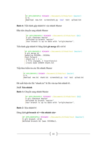 61
Bước 6: Tiến hành gộp nhánh b1 vào nhánh Master
Đầu tiên chuyển sang nhánh Master
Tiến hành gộp nhánh b1 bằng lệnh git merge đối với b1
Tiếp theo kiểm tra các file nhánh Master
Đã xuất hiện tên file “nhanh.txt” là file vừa tạo bên nhánh b1.
3.4.5 Xóa nhánh
Bước 1: Chuyển sang nhánh Master
Bước 2: Xóa nhánh b1
Dùng lệnh git branch -d +<tên nhánh xóa>
 