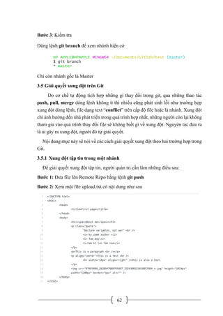 62
Bước 3: Kiểm tra
Dùng lệnh git branch để xem nhánh hiện có
Chỉ còn nhánh gốc là Master
3.5 Giải quyết xung đột trên Git
Do cơ chế tự động tích hợp những gì thay đổi trong git, qua những thao tác
push, pull, merge dòng lệnh không ít thì nhiều cũng phát sinh lỗi như trường hợp
xung đột dòng lệnh, file dạng text “conflict” trên cấp độ file hoặc là nhánh. Xung đột
chỉ ảnh hưởng đến nhà phát triển trong quá trình hợp nhất, những người còn lại không
tham gia vào quá trình thay đổi file sẽ không biết gì về xung đột. Nguyên tác đưa ra
là ai gây ra xung đột, người đó tự giải quyết.
Nội dung mục này sẽ nói về các cách giải quyết xung đột theo hai trường hợp trong
Git.
3.5.1 Xung đột tập tin trong một nhánh
Để giải quyết xung đột tập tin, người quản trị cần làm những điều sau:
Bước 1: Đưa file lên Remote Repo bằng lệnh git push
Bước 2: Xem một file upload.txt có nội dung như sau
 