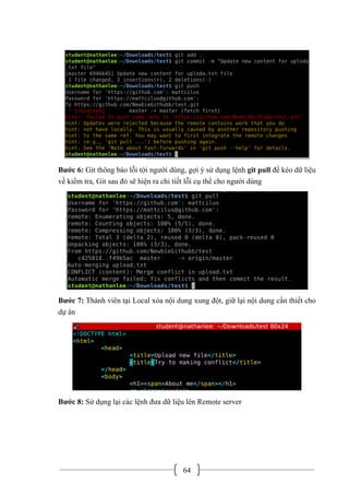64
Bước 6: Git thông báo lỗi tới người dùng, gợi ý sử dụng lệnh git pull để kéo dữ liệu
về kiểm tra, Git sau đó sẽ hiện ra chi tiết lỗi cụ thể cho người dùng
Bước 7: Thành viên tại Local xóa nội dung xung đột, giữ lại nội dung cần thiết cho
dự án
Bước 8: Sử dụng lại các lệnh đưa dữ liệu lên Remote server
 