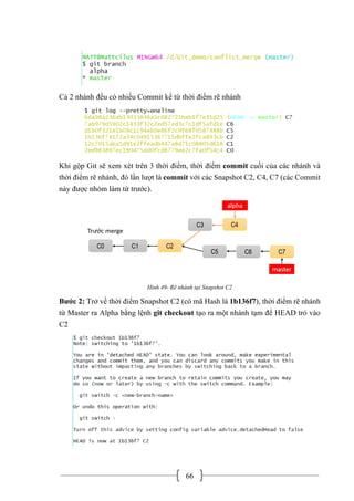 66
Cả 2 nhánh đều có nhiều Commit kể từ thời điểm rẽ nhánh
Khi gộp Git sẽ xem xét trên 3 thời điểm, thời điểm commit cuối của các nhánh và
thời điểm rẽ nhánh, đó lần lượt là commit với các Snapshot C2, C4, C7 (các Commit
này được nhóm làm từ trước).
Hình 49- Rẽ nhánh tại Snapshot C2
Bước 2: Trở về thời điểm Snapshot C2 (có mã Hash là 1b136f7), thời điểm rẽ nhánh
từ Master ra Alpha bằng lệnh git checkout tạo ra một nhánh tạm để HEAD trỏ vào
C2
 