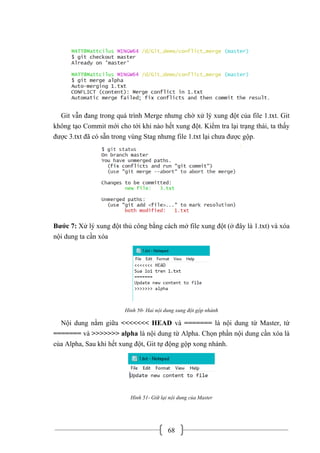 68
Git vẫn đang trong quá trình Merge nhưng chờ xử lý xung đột của file 1.txt. Git
không tạo Commit mới cho tới khi nào hết xung đột. Kiểm tra lại trạng thái, ta thấy
được 3.txt đã có sẵn trong vùng Stag nhưng file 1.txt lại chưa được gộp.
Bước 7: Xử lý xung đột thủ công bằng cách mở file xung đột (ở đây là 1.txt) và xóa
nội dung ta cần xóa
Hình 50- Hai nội dung xung đột gộp nhánh
Nội dung nằm giữa <<<<<<< HEAD và ======= là nội dung từ Master, từ
======= và >>>>>>> alpha là nội dung từ Alpha. Chọn phần nội dung cần xóa là
của Alpha, Sau khi hết xung đột, Git tự động gộp xong nhánh.
Hình 51- Giữ lại nội dung của Master
 