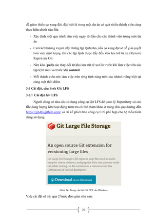 70
để giảm thiểu sự xung đột, đặt biệt là trong một dự án có quá nhiều thành viên cùng
thực hiện chỉnh sửa file.
- Xác định một quy trình làm việc ngay từ đầu cho các thành viên trong một dự
án
- Cam kết thường xuyên đẩy những tập lệnh nhỏ, nếu có xung đột sẽ dễ giải quyết
hơn việc một lượng lớn các tập lệnh được đẩy đến kho lưu trữ từ xa (Remote
Repo) của Git
- Nên kéo (pull) các thay đổi từ kho lưu trữ từ xa Git trước khi làm việc trên các
tập lệnh mới và trước khi commit
- Mỗi thành viên nên làm việc trên từng tính năng trên các nhánh riêng biệt tại
cùng một thời điểm
3.6 Cài đặt, cấu hình Git LFS
3.6.1 Cài đặt Git LFS
Người dùng có nhu cầu sử dụng công cụ Git LFS để quản lý Repository có các
file dung lượng lớn hoạt động trơn tru có thể tham khảo ở trang chủ qua đường dẫn
https://git-lfs.github.com/ và tải về phiên bản công cụ LFS phù hợp cho hệ điều hành
đang sử dụng.
Hình 54- Trang chủ tải Git LFS cho Windows
Việc cài đặt sẽ trải qua 2 bước đơn giản như sau:
 