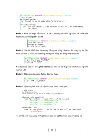 72
Bước 3: Khởi tạo Repo để cài đặt Git LFS, áp dụng các thiết lập của LFS vào Repo
hiện hành, gõ lệnh git lfs install
Bước 4: Cho LFS biết loại định dạng file người dùng cần theo dõi trong dự án, file
ví dụ có đuôi là *.file, nó sẽ thông báo người dùng file đang được theo dõi
Câu lệnh này sửa đổi file .gitattributes của kho lưu trữ Repo và liên kết các tệp lớn
với Git LFS
Bước 5: Thêm nội dung của đường dẫn vào Repo
Bước 6: Bật trạng thái xem dữ liệu đã được thêm vào Repo
Ta có thể xem tổng dung lượng lúc này của file .git Repo đã tăng lên đáng kể
 