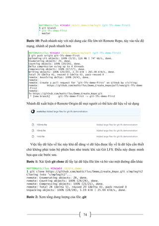 74
Bước 10: Push nhánh này với nội dung các file lớn tới Remote Repo, tùy vào tốc độ
mạng, nhánh sẽ push nhanh hơn
Nhánh đã xuất hiện ở Remote Origin để mọi người có thể kéo dữ liệu về sử dụng
Việc lấy dữ liệu về lúc này khá dễ dàng vì dữ liệu được lấy về là dữ liệu cần thiết
chứ không phải toàn bộ phiên bản như trước khi xài Git LFS. Điều này được minh
họa qua các bước sau.
Bước 1: Xài lệnh git clone để lấy lại dữ liệu file lớn và bỏ vào một đường dẫn khác
Bước 2: Xem tổng dung lượng của file .git
 