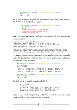 75
Khi sử dụng lệnh Clone thì nhánh mặc định của ta là nhánh Master, kiểm tra trạng
thái để thấy nhánh chứa file dung lượng lớn
Bước 3: Xài lệnh checkout để chuyển sang nhánh quản lý file dung lượng lớn và
xem chuyện gì xảy ra
Git Hooks (tính năng can thiệp vào thông số của Git bằng những đoạn lệnh ngẫu
nhiên) cho lệnh Checkout bắt lấy các file dữ liệu lớn và ta có thể kiểm tra lại dung
lượng file .git lúc này đã tăng lên.
Tất cả dữ liệu tải về được bỏ vào đường dẫn file lfs
Một điều tuyệt vời nữa là người dùng có thể chuyển nhánh thoải mái, Git LFS sẽ
không thêm bất cứ file nào ảnh hưởng đến nhánh khác
 