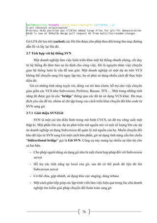 76
Git LFS chỉ lưu trữ (cached) các file lớn được cho phép theo dõi trong thư mục đường
dẫn lfs và lấy lại file đó.
3.7 Tích hợp với hệ thống SVN
Một doanh nghiệp làm việc luôn triển khai một hệ thống nhanh chóng, rồi duy
trì hệ thống đó đảm bảo sự ổn định cho công việc. Đó là nguyên nhân việc chuyển
giao hệ thống luôn là vấn đề nan giải. Một doanh nghiệp có một dự án trên VCS
không thể chuyển sang Git ngay lập tức, họ sẽ phải sử dụng nhiều cách để thực hiện
điều đó.
Git có những tính năng tuyệt vời, đóng vai trò làm client, hỗ trợ cho việc chuyển
giao giữa các VCS như Subversion, Perforce, Bazaar, TFS…. Một trong những tính
năng đó được gọi là cầu “bridge” thông qua các dữ án sử dụng VCS khác. Do mục
đích yêu cầu đề tài, nhóm sẽ chỉ tập trung vào cách triển khai chuyển đổi kho code từ
SVN sang git.
3.7.1 Giới thiệu SVN2Git
SVN là một cái tên điển hình trong mô hình CVCS, nó đã trụ vững suốt một
thập kỉ. Một phần lớn các dự án phát triển mã nguồn mở và một số lượng lớn các dự
án doanh nghiệp sử dụng Subversion để quản lý mã nguồn của họ. Muốn chuyển đổi
kho dữ liệu từ SVN sang Git một cách bán phần, git sử dụng tính năng cầu hai chiều
“bidirectional bridge” gọi là Git SVN. Công cụ này mang lại nhiều sự tiện lợi cho
cả hai bên.
- Cho phép người dùng sử dụng git như là một client hợp pháp đối với Subversion
server
- Hỗ trợ các tính năng tại local của git, sau đó có thể push dữ liệu đó lên
Subversion server
- Có thể chia, gộp nhánh, sử dụng khu vực staging, dùng rebase
- Một cách gián tiếp giúp các lập trình viên làm việc hiệu quả trong lúc chủ doanh
nghiệp tìm kiếm giải pháp chuyển đổi hoàn toàn sang git
 