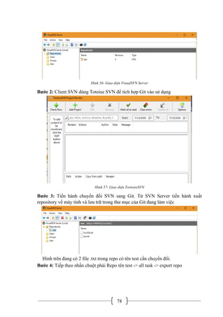 78
Hình 56- Giao diện VisualSVN Server
Bước 2: Client SVN dùng Totoise SVN để tích hợp Git vào sử dụng
Hình 57- Giao diện TortoiseSVN
Bước 3: Tiến hành chuyển đổi SVN sang Git. Từ SVN Server tiến hành xuất
repository về máy tính và lưu trữ trong thư mục của Git đang làm việc
Hình trên đang có 2 file .txt trong repo có tên test cần chuyển đổi.
Bước 4: Tiếp theo nhấn chuột phải Repo tên test -> all task -> export repo
 