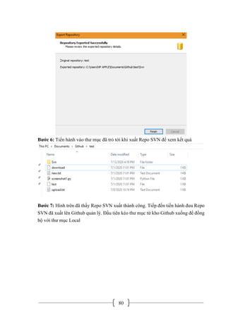80
Bước 6: Tiến hành vào thư mục đã trỏ tới khi xuất Repo SVN để xem kết quả
Bước 7: Hình trên đã thấy Repo SVN xuất thành công. Tiếp đến tiến hành đưa Repo
SVN đã xuất lên Github quản lý. Đầu tiên kéo thư mục từ kho Github xuống để đồng
bộ với thư mục Local
 