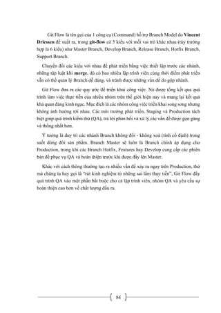 84
Git Flow là tên gọi của 1 công cụ (Command) hỗ trợ Branch Model do Vincent
Driessen đề xuất ra, trong git-flow có 5 kiểu với mỗi vai trò khác nhau (tùy trường
hợp là 6 kiểu) như Master Branch, Develop Branch, Release Branch, Hotfix Branch,
Support Branch.
Chuyển đổi các kiểu với nhau để phát triển bằng việc thiết lập trước các nhánh,
những tập luật khi merge, dù có bao nhiêu lập trình viên cùng thời điểm phát triển
vẫn có thể quản lý Branch dễ dàng, và tránh được những vấn đề do gộp nhánh.
Git Flow đưa ra các quy ước để triển khai công việc. Nó được tổng kết qua quá
trình làm việc thực tiễn của nhiều nhóm trên thế giới hiện nay và mang lại kết quả
khả quan đáng kinh ngạc. Mục đích là các nhóm công việc triển khai song song nhưng
không ảnh hưởng tới nhau. Các môi trường phát triển, Staging và Production tách
biệt giúp quá trình kiểm thử (QA), trả lời phản hồi và xử lý các vấn đề được gọn gàng
và thống nhất hơn.
Ý tưởng là duy trì các nhánh Branch không đổi - không xoá (tính cố định) trong
suốt dòng đời sản phẩm. Branch Master sẽ luôn là Branch chính áp dụng cho
Production, trong khi các Branch Hotfix, Features hay Develop cung cấp các phiên
bản để phục vụ QA và hoàn thiện trước khi được đẩy lên Master.
Khác với cách thông thường tạo ra nhiều vấn đề xảy ra ngay trên Production, thứ
mà chúng ta hay gọi là “rút kinh nghiệm từ những sai lầm thực tiễn”, Git Flow đẩy
quá trình QA vào một phần bắt buộc cho cả lập trình viên, nhóm QA và yêu cầu sự
hoàn thiện cao hơn về chất lượng đầu ra.
 