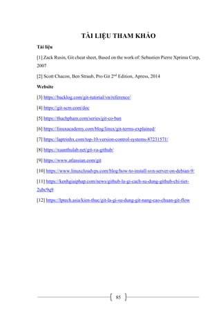 85
TÀI LIỆU THAM KHẢO
Tài liệu
[1] Zack Rusin, Git cheat sheet, Based on the work of: Sebastien Pierre Xprima Corp,
2007
[2] Scott Chacon, Ben Straub, Pro Git 2nd
Edition, Apress, 2014
Website
[3] https://backlog.com/git-tutorial/vn/reference/
[4] https://git-scm.com/doc
[5] https://thachpham.com/series/git-co-ban
[6] https://linuxacademy.com/blog/linux/git-terms-explained/
[7] https://laptrinhx.com/top-10-version-control-systems-87231571/
[8] https://xuanthulab.net/git-va-github/
[9] https://www.atlassian.com/git
[10] https://www.linuxcloudvps.com/blog/how-to-install-svn-server-on-debian-9/
[11] https://kenhgiaiphap.com/news/github-la-gi-cach-su-dung-github-chi-tiet-
2ubc9q9
[12] https://lptech.asia/kien-thuc/git-la-gi-su-dung-git-nang-cao-chuan-git-flow
 