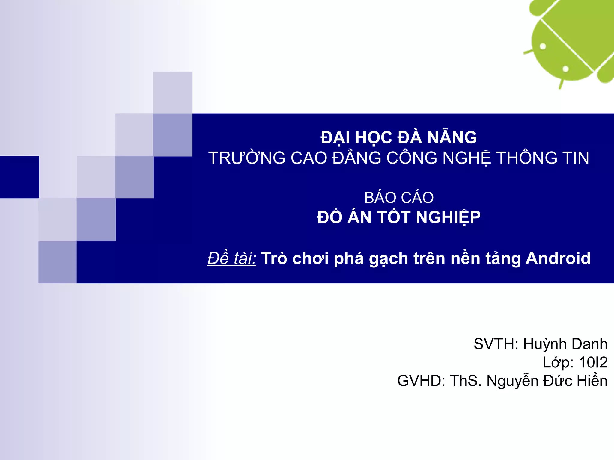 ĐẠI HỌC ĐÀ NẴNG
TRƯỜNG CAO ĐẲNG CÔNG NGHỆ THÔNG TIN
BÁO CÁO
ĐỒ ÁN TỐT NGHIỆP
Đề tài: Trò chơi phá gạch trên nền tảng Android
SVTH: Huỳnh Danh
Lớp: 10I2
GVHD: ThS. Nguyễn Đức Hiển