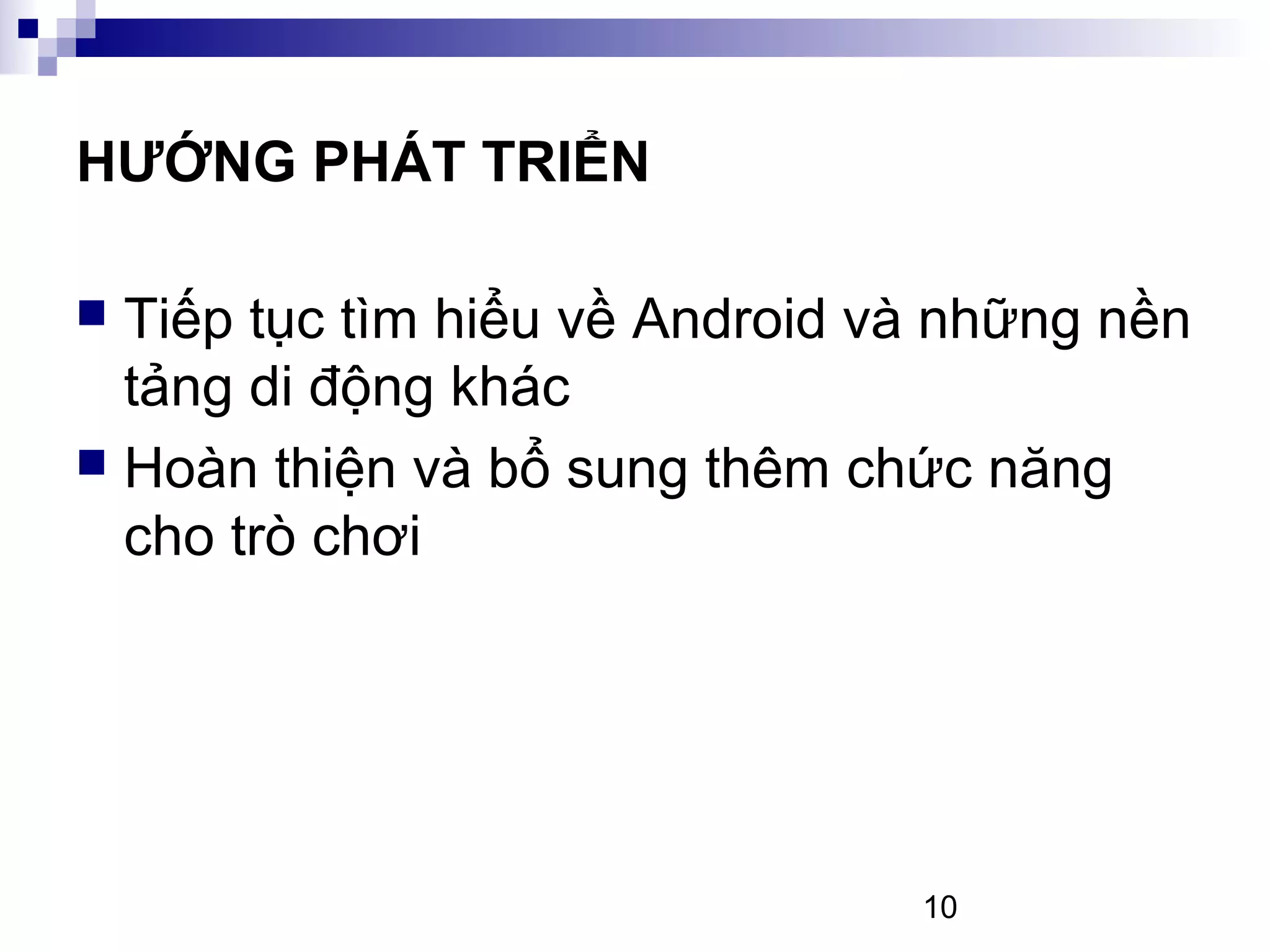 10
HƯỚNG PHÁT TRIỂN
Tiếp tục tìm hiểu về Android và những nền
tảng di động khác
Hoàn thiện và bổ sung thêm chức năng
cho trò chơi