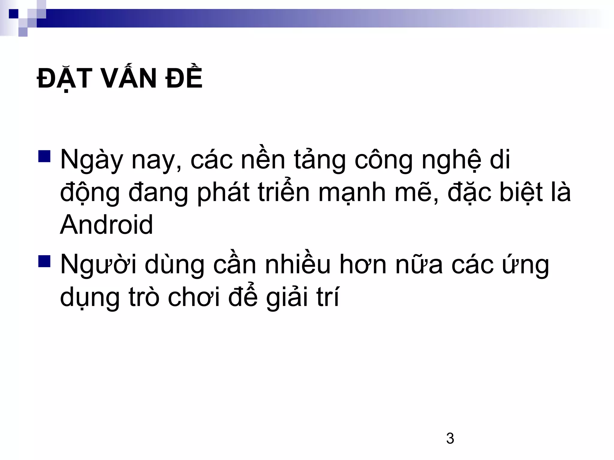 3
ĐẶT VẤN ĐỀ
Ngày nay, các nền tảng công nghệ di
động đang phát triển mạnh mẽ, đặc biệt là
Android
Người dùng cần nhiều hơn nữa các ứng
dụng trò chơi để giải trí