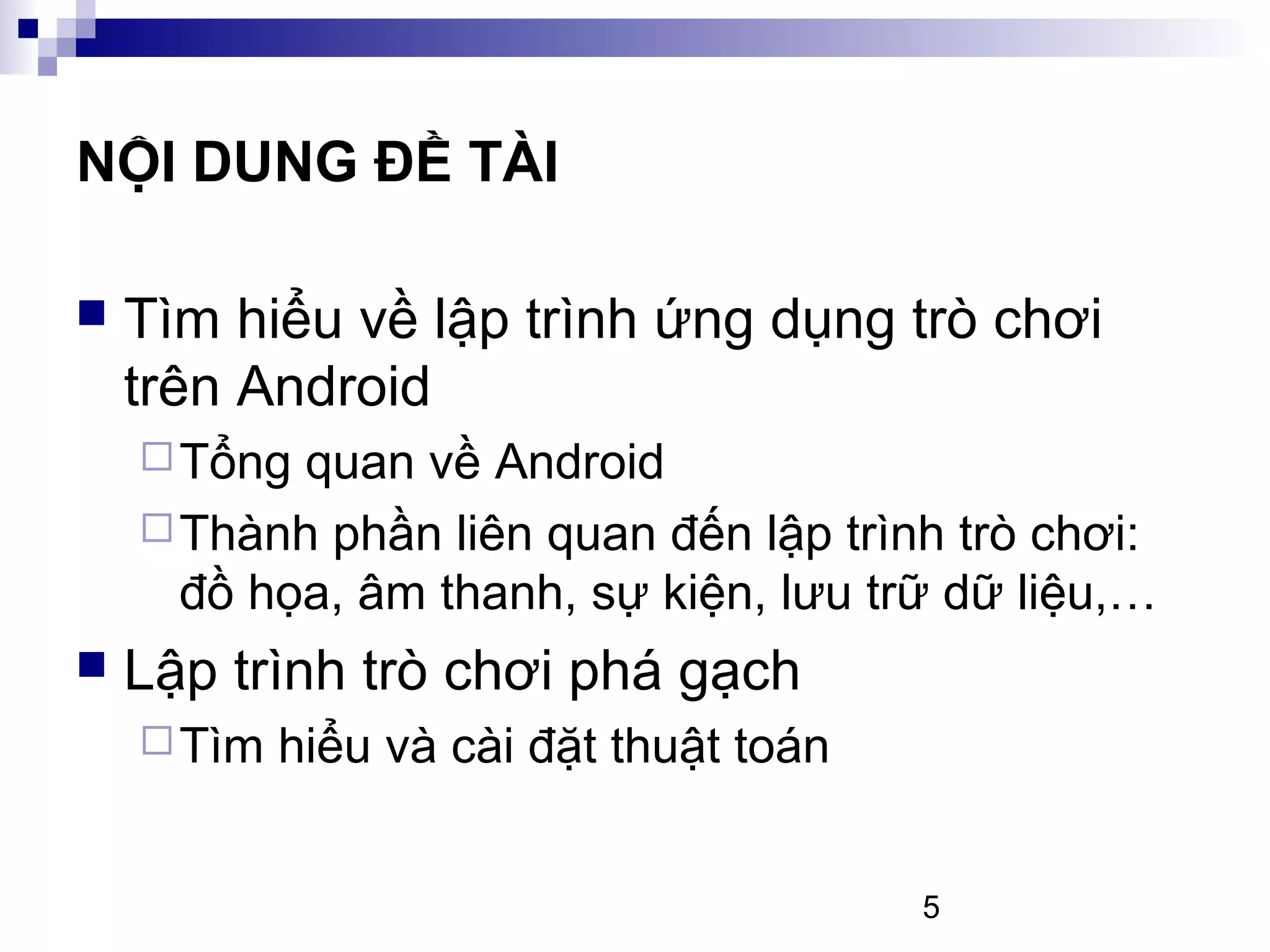 5
NỘI DUNG ĐỀ TÀI
Tìm hiểu về lập trình ứng dụng trò chơi
trên Android
Tổng quan về Android
Thành phần liên quan đến lập trình trò chơi:
đồ họa, âm thanh, sự kiện, lưu trữ dữ liệu,…
Lập trình trò chơi phá gạch
Tìm hiểu và cài đặt thuật toán