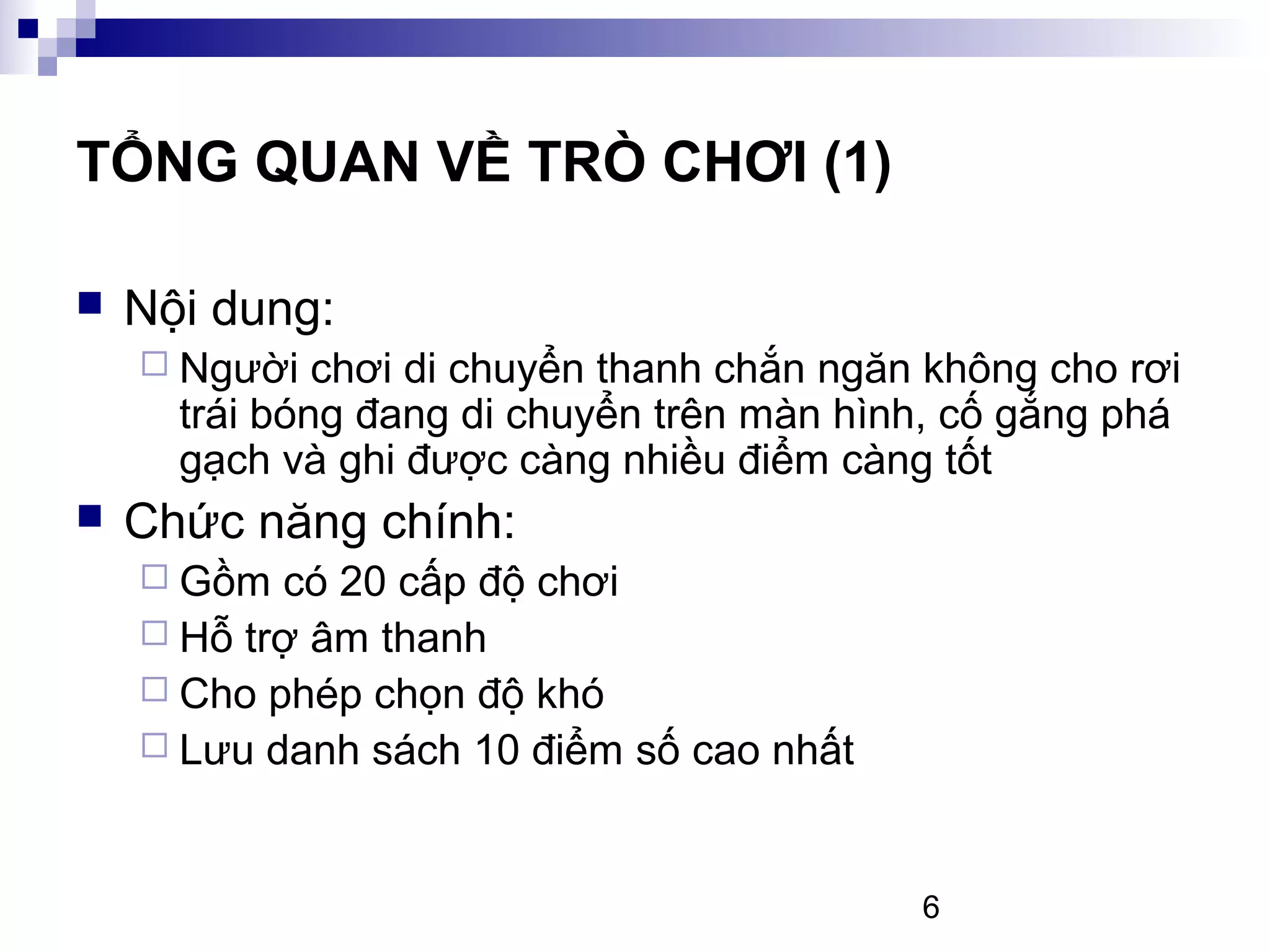 6
TỔNG QUAN VỀ TRÒ CHƠI (1)
Nội dung:
Người chơi di chuyển thanh chắn ngăn không cho rơi
trái bóng đang di chuyển trên màn hình, cố gắng phá
gạch và ghi được càng nhiều điểm càng tốt
Chức năng chính:
Gồm có 20 cấp độ chơi
Hỗ trợ âm thanh
Cho phép chọn độ khó
Lưu danh sách 10 điểm số cao nhất