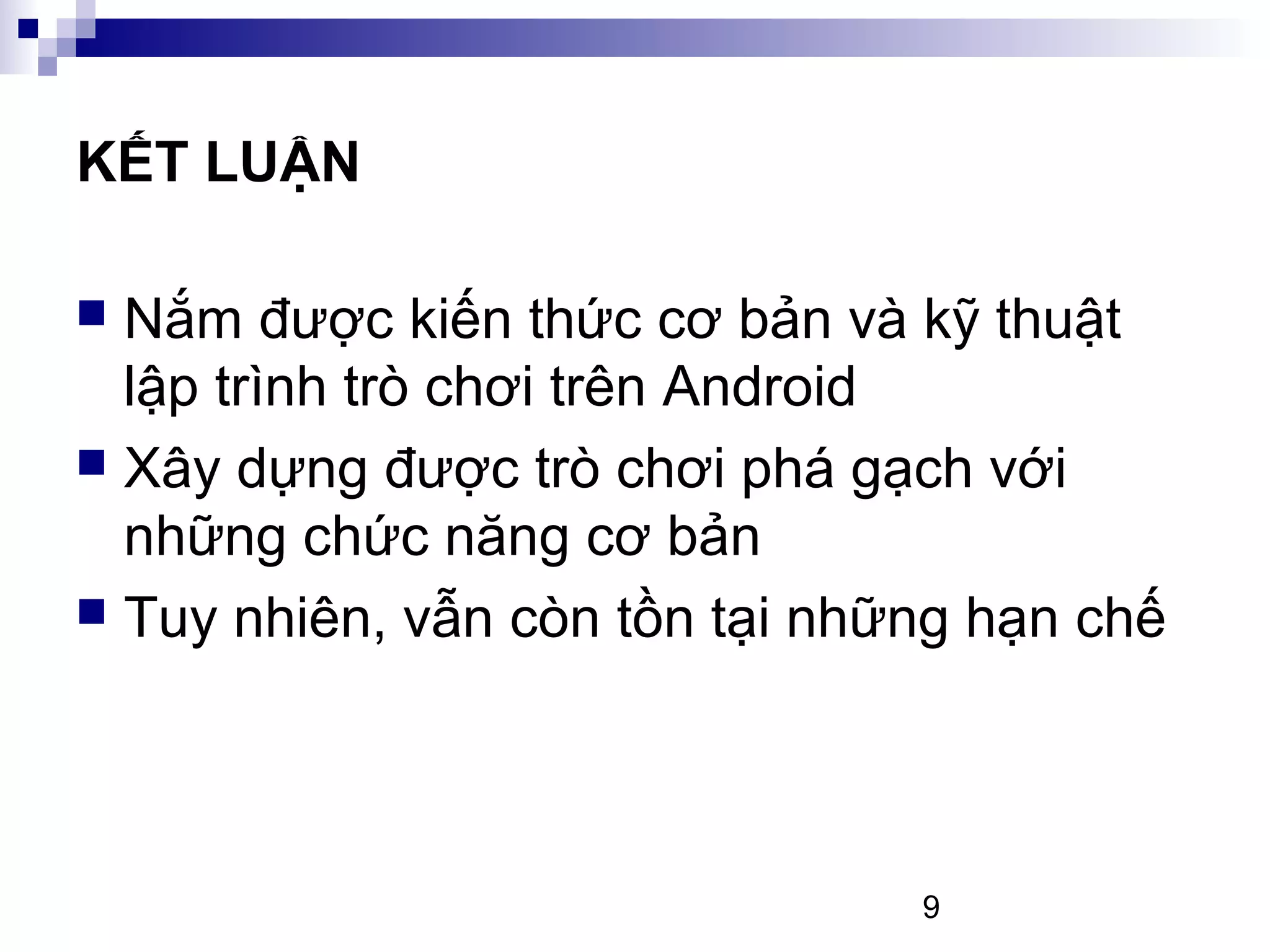 9
KẾT LUẬN
Nắm được kiến thức cơ bản và kỹ thuật
lập trình trò chơi trên Android
Xây dựng được trò chơi phá gạch với
những chức năng cơ bản
Tuy nhiên, vẫn còn tồn tại những hạn chế