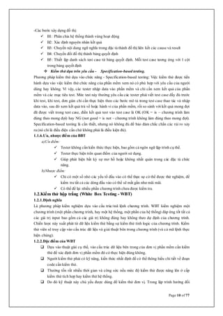 Page 10 of 77
-Các bước xây dựng đồ thị:
 B1: Phân chia hệ thống thành vùng hoạt động
 B2: Xác định nguyên nhân kết quả
 B3: Chuyển nội dung ngữ nghĩa trong đặc tả thành đồ thị liên kết các cause và result
 B4: Chuyển đổi đồ thị thành bảng quyết định
 B5: Thiết lập danh sách test case từ bảng quyết định. Mỗi test case tương ứng với 1 cột
trong bảng quyết định
 Kiểm thử dựa trên yêu cầu - Specification-based testing.
Phương pháp kiểm thử dựa vào chức năng - Specification-based testing: Việc kiểm thử được tiến
hành dựa vào việc kiểm thử chức năng của phần mềm xem nó có phù hợp với yêu cầu của người
dùng hay không. Vì vậy, các tester nhập data vào phần mềm và chỉ cần xem kết quả của phần
mềm và các mục tiêu test. Mức test này thường yêu cầu các tester phải viết test case đầy đủ trước
khi test, khi test, đơn giản chỉ cần thực hiện theo các bước mô tả trong test case thao tác và nhập
data vào, sau đó xem kết quả trả về hoặc hành vi của phần mềm, rồi so sánh với kết quả mong đợi
đã được viết trong test case, điền kết quả test vào test case là OK (OK = is – chương trình làm
đúng theo mong đợi) hay NG (not good = is not – chương trình không làm đúng theo mong đợi).
Specification-based testing là cần thiết, nhưng nó không đủ để bảo đảm chắc chắn các rủi ro xảy
ra (nó chỉ là điều điện cần chứ không phải là điều kiện đủ).
1.1.6.Ưu, nhược điểm của BBT
a)Ưu diểm:
 Tester không cần kiến thức thực hiện, bao gồm cả ngôn ngữ lập trình cụ thể.
 Tester thực hiện trên quan điểm của người sử dụng.
 Giúp phát hiện bất kỳ sự mơ hồ hoặc không nhất quán trong các đặc tả chức
năng.
b)Nhược điểm:
 Chỉ có một số nhỏ các yếu tố đầu vào có thể thực sự có thể được thử nghiệm, để
kiểm tra tất cả các dòng đầu vào có thể sẽ mất gần như mãi mãi.
 Có thể để lại nhiều phần chương trình chưa được kiểm tra.
1.2.Kiểm thử hộp trắng (White Box Testing - WBT)
1.2.1.Định nghĩa
Là phương pháp kiểm nghiệm dựa vào cấu trúc/mã lệnh chương trình. WBT kiểm nghiệm một
chương trình (một phần chương trình, hay một hệ thống, một phần của hệ thống) đáp ứng tốt tất cả
các giá trị input bao gồm cả các giá trị không đúng hay không theo dự định của chương trình.
Chiến lược này xuất phát từ dữ liệu kiểm thử bằng sự kiểm thử tính logic của chương trình. Kiểm
thử viên sẽ truy cập vào cấu trúc dữ liệu và giải thuật bên trong chương trình (và cả mã lệnh thực
hiện chúng).
1.2.2.Đặc điểm của WBT
 Dựa vào thuật giải cụ thể, vào cấu trúc dữ liệu bên trong của đơn vị phần mềm cần kiểm
thử để xác định đơn vị phần mềm đó có thực hiện đúng không.
 Người kiểm thử phải có kỹ năng, kiến thức nhất định để có thể thông hiểu chi tiết về đoạn
code cần kiểm thử.
 Thường tốn rất nhiều thời gian và công sức nếu mức độ kiểm thử được nâng lên ở cấp
kiểm thử tích hợp hay kiểm thử hệ thống.
 Do đó kỹ thuật này chủ yếu được dùng để kiểm thử đơn vị. Trong lập trình hướng đối
 