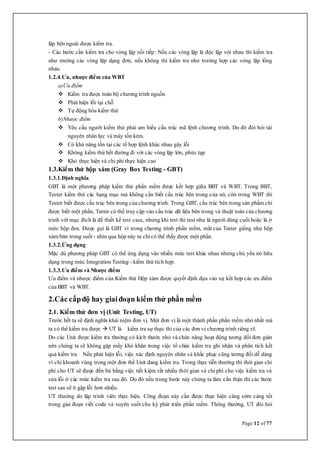 Page 12 of 77
lặp bên ngoài được kiểm tra.
- Các bước cần kiểm tra cho vòng lặp nối tiếp: Nếu các vòng lặp là độc lập với nhau thì kiểm tra
như trường các vòng lặp dạng đơn, nếu không thì kiểm tra như trường hợp các vòng lặp lồng
nhau.
1.2.4.Ưu, nhược điểm của WBT
a)Ưu điểm
 Kiểm tra được toàn bộ chương trình nguồn
 Phát hiện lỗi tại chỗ
 Tự động hóa kiểm thử
b)Nhược điểm
 Yêu cầu người kiểm thử phải am hiểu cấu trúc mã lệnh chương trình. Do đó đòi hỏi tài
nguyên nhân lực và máy tốn kém.
 Có khả năng tồn tại các tổ hợp lệnh khác nhau gây lỗi
 Không kiểm thử hết đường đi với các vòng lặp lớn, phức tạp
 Khó thực hiện và chi phí thực hiện cao
1.3.Kiểm thử hộp xám (Gray Box Testing - GBT)
1.3.1.Định nghĩa
GBT là một phương pháp kiểm thử phần mềm được kết hợp giữa BBT và WBT. Trong BBT,
Tester kiểm thử các hạng mục mà không cần biết cấu trúc bên trong của nó, còn trong WBT thì
Tester biết được cấu trúc bên trong của chương trình. Trong GBT, cấu trúc bên trong sản phẩm chỉ
được biết một phần, Tester có thể truy cập vào cấu trúc dữ liệu bên trong và thuật toán của chương
trình với mục đích là để thiết kế test case, nhưng khi test thì test như là người dùng cuối hoặc là ở
mức hộp đen. Được gọi là GBT vì trong chương trình phần mềm, mắt của Tester giống như hộp
xám/bán trong suốt - nhìn qua hộp này ta chỉ có thể thấy được một phần.
1.3.2.Ứng dụng
Mặc dù phương pháp GBT có thể ứng dụng vào nhiều mức test khác nhau nhưng chủ yếu nó hữu
dụng trong mức Integration Testing - kiểm thử tích hợp.
1.3.3.Ưu điểm và Nhược điểm
Ưu điểm và nhược điểm của Kiểm thử Hộp xám được quyết định dựa vào sự kết hợp các ưu điểm
của BBT và WBT.
2.Các cấpđộ hay giaiđoạn kiểm thử phần mềm
2.1. Kiểm thử đơn vị (Unit Testing, UT)
Trước hết ta sẽ định nghĩa khái niệm đơn vị. Một đơn vị là một thành phần phần mềm nhỏ nhất mà
ta có thể kiểm tra được  UT là kiểm tra sự thực thi của các đơn vị chương trình riêng rẽ.
Do các Unit được kiểm tra thường có kích thước nhỏ và chức năng hoạt động tương đối đơn giản
nên chúng ta sẽ không gặp mấy khó khăn trong việc tổ chức kiểm tra ghi nhận và phân tích kết
quả kiểm tra. Nếu phát hiện lỗi, việc xác định nguyên nhân và khắc phục cũng tương đối dễ dàng
vì chỉ khoanh vùng trong một đơn thể Unit đang kiểm tra. Trong thực tiễn thường thì thời gian chi
phí cho UT sẽ được đền bù bằng việc tiết kiệm rất nhiều thời gian và chi phí cho việc kiểm tra và
sửa lỗi ở các mức kiểm tra sau đó. Do đó nếu trong bước này chúng ta làm cẩn thận thì các bước
test sau sẽ ít gặp lỗi hơn nhiều.
UT thường do lập trình viên thực hiện. Công đoạn này cần được thực hiện càng sớm càng tốt
trong giai đoạn viết code và xuyên suốt chu kỳ phát triển phần mềm. Thông thường, UT đòi hỏi
 