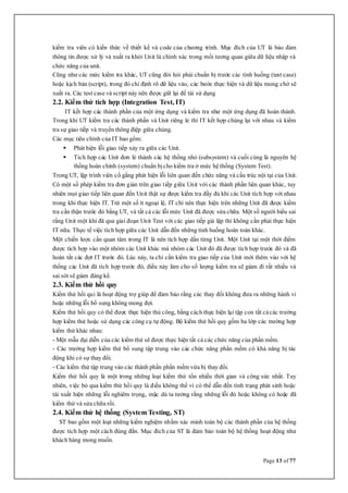 Page 13 of 77
kiểm tra viên có kiến thức về thiết kế và code của chương trình. Mục đích của UT là bảo đảm
thông tin được xử lý và xuất ra khỏi Unit là chính xác trong mối tương quan giữa dữ liệu nhập và
chức năng của unit.
Cũng như các mức kiểm tra khác, UT cũng đòi hỏi phải chuẩn bị trước các tình huống (test case)
hoặc kịch bản (script), trong đó chỉ định rõ dữ liệu vào, các bước thực hiện và dữ liệu mong chờ sẽ
xuất ra. Các test case và script này nên được giữ lại để tái sử dụng
2.2. Kiểm thử tích hợp (Integration Test, IT)
IT kết hợp các thành phần của một ứng dụng và kiểm tra như một ứng dụng đã hoàn thành.
Trong khi UT kiểm tra các thành phần và Unit riêng lẻ thì IT kết hợp chúng lại với nhau và kiểm
tra sự giao tiếp và truyền thông điệp giữa chúng.
Các mục tiêu chính của IT bao gồm:
 Phát hiện lỗi giao tiếp xảy ra giữa các Unit.
 Tích hợp các Unit đơn lẻ thành các hệ thống nhỏ (subsystem) và cuối cùng là nguyên hệ
thống hoàn chỉnh (system) chuẩn bị cho kiểm tra ở mức hệ thống (System Test).
Trong UT, lập trình viên cố gắng phát hiện lỗi liên quan đến chức năng và cấu trúc nội tại của Unit.
Có một số phép kiểm tra đơn giản trên giao tiếp giữa Unit với các thành phần liên quan khác, tuy
nhiên mọi giao tiếp liên quan đến Unit thật sự được kiểm tra đầy đủ khi các Unit tích hợp với nhau
trong khi thực hiện IT. Trừ một số ít ngoại lệ, IT chỉ nên thực hiện trên những Unit đã được kiểm
tra cẩn thận trước đó bằng UT, và tất cả các lỗi mức Unit đã được sửa chữa. Một số người hiểu sai
rằng Unit một khi đã qua giai đoạn Unit Test với các giao tiếp giả lập thì không cần phải thực hiện
IT nữa. Thực tế việc tích hợp giữa các Unit dẫn đến những tình huống hoàn toàn khác.
Một chiến lược cần quan tâm trong IT là nên tích hợp dần từng Unit. Một Unit tại một thời điểm
được tích hợp vào một nhóm các Unit khác mà nhóm các Unit đó đã được tích hợp trước đó và đã
hoàn tất các đợt IT trước đó. Lúc này, ta chỉ cần kiểm tra giao tiếp của Unit mới thêm vào với hệ
thống các Unit đã tích hợp trước đó, điều này làm cho số lượng kiểm tra sẽ giảm đi rất nhiều và
sai sót sẽ giảm đáng kể.
2.3. Kiểm thử hồi quy
Kiểm thử hồi qui là hoạt động trợ giúp để đảm bảo rằng các thay đổi không đưa ra những hành vi
hoặc những lỗi bổ sung không mong đợi.
Kiểm thử hồi quy có thể được thực hiện thủ công, bằng cách thực hiện lại tập con tất cảcác trường
hợp kiểm thử hoặc sử dụng các công cụ tự động. Bộ kiểm thử hồi quy gồm ba lớp các trường hợp
kiểm thử khác nhau:
- Một mẫu đại diễn của các kiểm thử sẽ được thực hiện tất cả các chức năng của phần mềm.
- Các trường hợp kiểm thử bổ sung tập trung vào các chức năng phần mềm có khả năng bị tác
động khi có sự thay đổi.
- Các kiểm thử tập trung vào các thành phần phần mềm vừa bị thay đổi.
Kiểm thử hồi quy là một trong những loại kiểm thử tốn nhiều thời gian và công sức nhất. Tuy
nhiên, việc bỏ qua kiểm thử hồi quy là điều không thể vì có thể dẫn đến tình trạng phát sinh hoặc
tái xuất hiện những lỗi nghiêm trọng, mặc dù ta tưởng rằng những lỗi đó hoặc không có hoặc đã
kiểm thử và sửa chữa rồi.
2.4. Kiểm thử hệ thống (System Testing, ST)
ST bao gồm một loạt những kiểm nghiệm nhằm xác minh toàn bộ các thành phần của hệ thống
được tích hợp một cách đúng đắn. Mục đích của ST là đảm bảo toàn bộ hệ thống hoạt động như
khách hàng mong muốn.
 