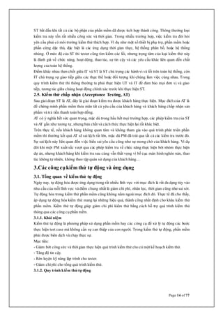 Page 14 of 77
ST bắt đầu khi tất cả các bộ phận của phần mềm đã được tích hợp thành công. Thông thường loại
kiểm tra này tốn rất nhiều công sức và thời gian. Trong nhiều trường hợp, việc kiểm tra đòi hỏi
yên cầu phải có môi trường kiểm thử thích hợp. Ví dụ như một số thiết bị phụ trợ, phần mềm hoặc
phần cứng đặc thù, đặc biệt là các ứng dụng thời gian thực, hệ thống phân bố, hoặc hệ thống
nhúng. Ở mức độ của ST thì tester cũng tìm kiếm các lỗi, nhưng trọng tâm của loại kiểm thử này
là đánh giá về chức năng, hoạt động, thao tác, sự tin cậy và các yêu cầu khác liên quan đến chất
lượng của toàn hệ thống.
Điểm khác nhau then chốt giữa IT và ST là ST chú trọng các hành vi và lỗi trên toàn hệ thống, còn
IT chú trọng sự giao tiếp giữa các thực thể hoặc đối tượng khi chúng làm việc cùng nhau. Trong
quy trình kiểm thử thì thông thường ta phải thực hiện UT và IT để đảm bảo mọi đơn vị và giao
tiếp, tương tác giữa chúng hoạt động chính xác trước khi thực hiện ST.
2.5. Kiểm thử chấp nhận (Acceptance Testing, AT)
Sau giai đoạn ST là AT, đây là giai đoạn kiểm tra được khách hàng thực hiện. Mục đích của AT là
để chứng minh phần mềm thỏa mãn tất cả yêu cầu của khách hàng và khách hàng chấp nhận sản
phẩm và trả tiền thanh toán hợp đồng.
AT có ý nghĩa hết sức quan trọng, mặc dù trong hầu hết mọi trường hợp, các phép kiểm tra của ST
và AT gần như tương tự, nhưng bản chất và cách thức thực hiện lại rất khác biệt.
Trên thực tế, nếu khách hàng không quan tâm và không tham gia vào quá trình phát triển phần
mềm thì thường kết quả AT sẽ sai lệch rất lớn, mặc dù PM đã trải qua tất cả các kiểm tra trước đó.
Sự sai lệch này liên quan đến việc hiểu sai yêu cầu cũng như sự mong chờ của khách hàng. Ví dụ
đôi khi một PM xuất sắc vượt qua các phép kiểm tra về chức năng thực hiện bởi nhóm thực hiện
dự án, nhưng khách hàng khi kiểm tra sau cùng vẫn thất vọng vì bố cục màn hình nghèo nàn, thao
tác không tự nhiên, không theo tập quán sử dụng của khách hàng…
3.Các công cụkiểm thử tự động và ứng dụng
3.1. Tổng quan về kiểm thử tự động
Ngày nay, tự động hóa được ứng dụng trong rất nhiều lĩnh vực với mục đích là rất đa dạng tùy vào
nhu cầu của mỗi lĩnh vực và điểm chung nhất là giảm chi phí, nhân lực, thời gian cũng như sai sót.
Tự động hóa trong kiểm thử phần mềm cũng không nằm ngoài mục đích đó. Thực tế đã cho thấy,
áp dụng tự động hóa kiểm thử mang lại những hiệu quả, thành công nhất định cho khâu kiểm thử
phần mềm. Kiểm thử tự động giúp giảm chi phí kiểm thử bằng cách hỗ trợ quá trình kiểm thử
thông qua các công cụ phần mềm.
3.1.1. Khái niệm
Kiểm thử tự động là phương pháp sử dụng phần mềm hay các công cụ để xử lý tự động các bước
thực hiện test case mà không cần sự can thiệp của con người. Trong kiểm thử tự động, phần mềm
phải được biên dịch và chạy thực sự.
Mục tiêu:
- Giảm bớt công sức và thời gian thực hiện quá trình kiểm thử cho cả một kế hoạch kiểm thử.
- Tăng độ tin cậy.
- Rèn luyện kỹ năng lập trình cho tester.
- Giảm chi phí cho tổng quá trình kiểm thử.
3.1.2. Quy trình kiểm thử tự động
 